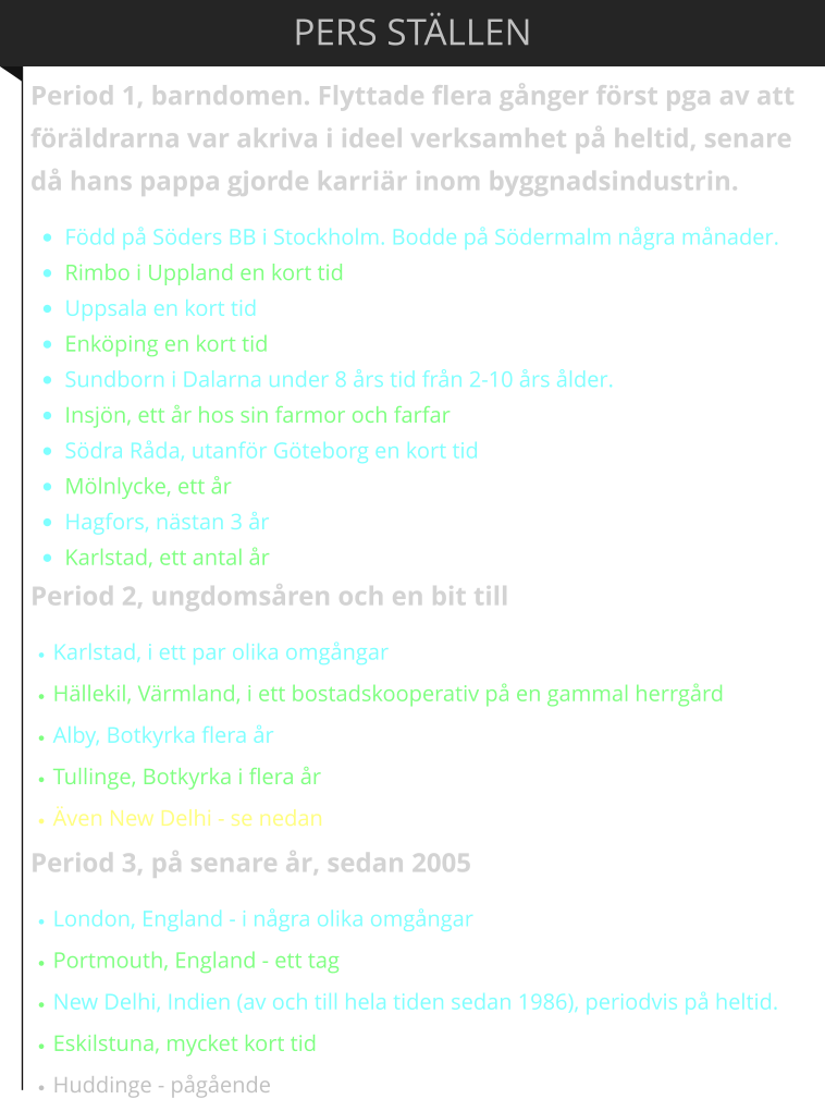 PERS ST�LLEN Period 1, barndomen. Flyttade flera g�nger f�rst pga av att f�r�ldrarna var akriva i ideel verksamhet p� heltid, senare d� hans pappa gjorde karri�r inom byggnadsindustrin.  �	F�dd p� S�ders BB i Stockholm. Bodde p� S�dermalm n�gra m�nader.  �	Rimbo i Uppland en kort tid �	Uppsala en kort tid �	Enk�ping en kort tid �	Sundborn i Dalarna under 8 �rs tid fr�n 2-10 �rs �lder.  �	Insj�n, ett �r hos sin farmor och farfar �	S�dra R�da, utanf�r G�teborg en kort tid �	M�lnlycke, ett �r �	Hagfors, n�stan 3 �r �	Karlstad, ett antal �r Period 2, ungdoms�ren och en bit till �	Karlstad, i ett par olika omg�ngar �	H�llekil, V�rmland, i ett bostadskooperativ p� en gammal herrg�rd �	Alby, Botkyrka flera �r �	Tullinge, Botkyrka i flera �r �	�ven New Delhi - se nedan Period 3, p� senare �r, sedan 2005 �	London, England - i n�gra olika omg�ngar �	Portmouth, England - ett tag �	New Delhi, Indien (av och till hela tiden sedan 1986), periodvis p� heltid. �	Eskilstuna, mycket kort tid �	Huddinge - p�g�ende