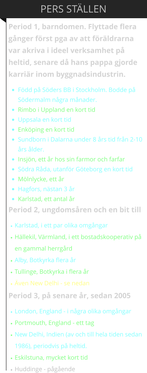 PERS ST�LLEN Period 1, barndomen. Flyttade flera g�nger f�rst pga av att f�r�ldrarna var akriva i ideel verksamhet p� heltid, senare d� hans pappa gjorde karri�r inom byggnadsindustrin.  �	F�dd p� S�ders BB i Stockholm. Bodde p� S�dermalm n�gra m�nader.  �	Rimbo i Uppland en kort tid �	Uppsala en kort tid �	Enk�ping en kort tid �	Sundborn i Dalarna under 8 �rs tid fr�n 2-10 �rs �lder.  �	Insj�n, ett �r hos sin farmor och farfar �	S�dra R�da, utanf�r G�teborg en kort tid �	M�lnlycke, ett �r �	Hagfors, n�stan 3 �r �	Karlstad, ett antal �r Period 2, ungdoms�ren och en bit till �	Karlstad, i ett par olika omg�ngar �	H�llekil, V�rmland, i ett bostadskooperativ p� en gammal herrg�rd �	Alby, Botkyrka flera �r �	Tullinge, Botkyrka i flera �r �	�ven New Delhi - se nedan Period 3, p� senare �r, sedan 2005 �	London, England - i n�gra olika omg�ngar �	Portmouth, England - ett tag �	New Delhi, Indien (av och till hela tiden sedan 1986), periodvis p� heltid. �	Eskilstuna, mycket kort tid �	Huddinge - p�g�ende